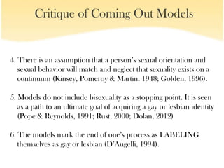 Critique of Coming Out Models


4. There is an assumption that a person’s sexual orientation and
   sexual behavior will match and neglect that sexuality exists on a
   continuum (Kinsey, Pomeroy & Martin, 1948; Golden, 1996).

5. Models do not include bisexuality as a stopping point. It is seen
   as a path to an ultimate goal of acquiring a gay or lesbian identity
   (Pope & Reynolds, 1991; Rust, 2000; Dolan, 2012)

6. The models mark the end of one’s process as LABELING
   themselves as gay or lesbian (D’Augelli, 1994).
 