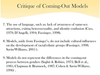 Critique of Coming-Out Models


7. The use of language, such as: lack of awareness of same-sex
   attractions, exiting heterosexuality, and identity confusion (Cass,
   1979; D’Augelli, 1994; Fassinger, 1998).

8. Models, aside from Fassinger’s, do not include cultural influences
   on the development of racial/ethnic groups (Fassinger, 1998;
   Savin-Williams, 2005 ).

9. Models do not represent the differences in the coming-out
   process between genders (Saghir & Robins, 1973; Bell et al.,
   1981; Chapman & Brannock, 1987; Cohen & Savin-Willams,
   1996) .
 