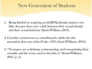 New Generation of Students


1. Being labeled or acquiring an LGBTQ identity matters very
   little, because there isn’t a link between their sexual identity
   and their sexual behavior (Savin-William, 2005).

2. Consider sexual terms as something the adults do; this
   generation does not relate.(Unks, 1995; Savin-Williams, 2005).

3. “Teenagers are redefining, reinterpreting, and renegotiating their
   sexuality and the terms used to describe it” (Savin-Williams,
   2005, p. 1).
 