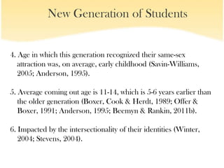 New Generation of Students


4. Age in which this generation recognized their same-sex
   attraction was, on average, early childhood (Savin-Williams,
   2005; Anderson, 1995).

5. Average coming out age is 11-14, which is 5-6 years earlier than
   the older generation (Boxer, Cook & Herdt, 1989; Offer &
   Boxer, 1991; Anderson, 1995; Beemyn & Rankin, 2011b).

6. Impacted by the intersectionality of their identities (Winter,
   2004; Stevens, 2004).
 