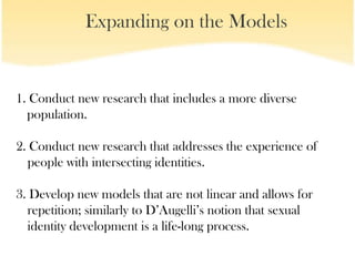 Expanding on the Models


1. Conduct new research that includes a more diverse
  population.

2. Conduct new research that addresses the experience of
  people with intersecting identities.

3. Develop new models that are not linear and allows for
  repetition; similarly to D’Augelli’s notion that sexual
  identity development is a life-long process.
 