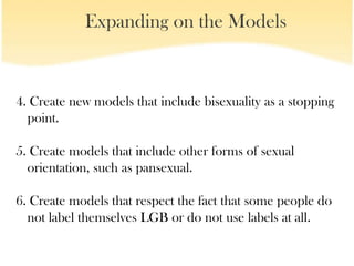 Expanding on the Models


4. Create new models that include bisexuality as a stopping
  point.

5. Create models that include other forms of sexual
  orientation, such as pansexual.

6. Create models that respect the fact that some people do
  not label themselves LGB or do not use labels at all.
 
