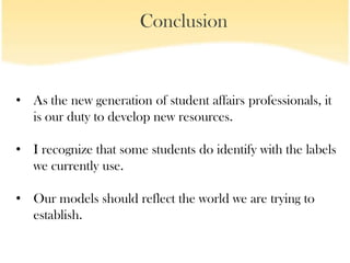 Conclusion


• As the new generation of student affairs professionals, it
  is our duty to develop new resources.

• I recognize that some students do identify with the labels
  we currently use.

• Our models should reflect the world we are trying to
  establish.
 