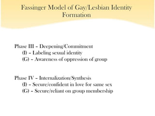 Fassinger Model of Gay/Lesbian Identity
                Formation



Phase III – Deepening/Commitment
   (I) – Labeling sexual identity
   (G) – Awareness of oppression of group


Phase IV – Internalization/Synthesis
   (I) – Secure/confident in love for same sex
   (G) – Secure/reliant on group membership
 
