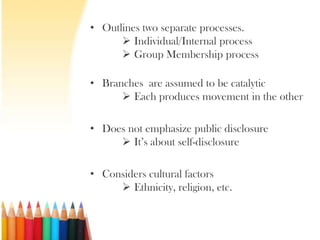 • Outlines two separate processes.
       Individual/Internal process
       Group Membership process

• Branches are assumed to be catalytic
       Each produces movement in the other

• Does not emphasize public disclosure
      It’s about self-disclosure

• Considers cultural factors
      Ethnicity, religion, etc.
 