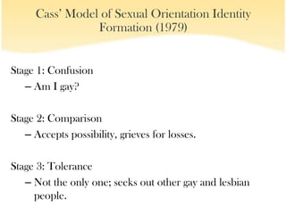 Cass’ Model of Sexual Orientation Identity
                 Formation (1979)


Stage 1: Confusion
   – Am I gay?

Stage 2: Comparison
   – Accepts possibility, grieves for losses.

Stage 3: Tolerance
   – Not the only one; seeks out other gay and lesbian
     people.
 