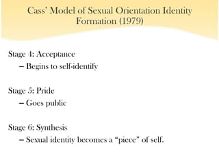 Cass’ Model of Sexual Orientation Identity
                Formation (1979)


Stage 4: Acceptance
   – Begins to self-identify

Stage 5: Pride
   – Goes public

Stage 6: Synthesis
   – Sexual identity becomes a “piece” of self.
 