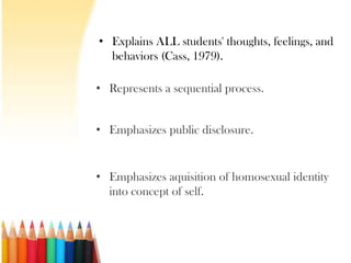 • Explains ALL students' thoughts, feelings, and
  behaviors (Cass, 1979).

• Represents a sequential process.


• Emphasizes public disclosure.


• Emphasizes aquisition of homosexual identity
  into concept of self.
 