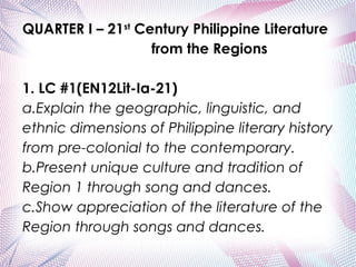 QUARTER I – 21st
Century Philippine Literature
from the Regions
 
1. LC #1(EN12Lit-Ia-21)
a.Explain the geographic, linguistic, and
ethnic dimensions of Philippine literary history
from pre-colonial to the contemporary.
b.Present unique culture and tradition of
Region 1 through song and dances.
c.Show appreciation of the literature of the
Region through songs and dances.
 