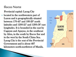 

Provincial capital: Laoag City
located in the northwestern part of
Luzon and is geographically situated
between 170-43’ and 180-29’ north
latitudes and 1200-25’ and 1200-58’ east
longitudes. It is bounded in the east by
Cagayan and Apayao, in the southeast
by Abra, in the south by Ilocos Sur and
in the west by the South China Sea.
Laoag City is the seat of the Provincial
Government and is about 487
kilometers north-northwest of Manila.

 
