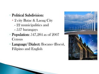 ◦ Political Subdivision:
 2 city Batac & Laoag City
- 22 municipalities and
- 557 barangays
◦ Population: 547,284 as of 2007
Census
◦ Language/ Dialect: Ilocano (Iloco),
Filipino and English

 