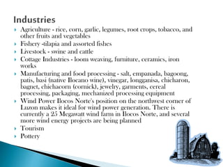 











Agriculture - rice, corn, garlic, legumes, root crops, tobacco, and
other fruits and vegetables
Fishery -tilapia and assorted fishes
Livestock - swine and cattle
Cottage Industries - loom weaving, furniture, ceramics, iron
works
Manufacturing and food processing - salt, empanada, bagoong,
patis, basi (native Ilocano wine), vinegar, longganisa, chicharon,
bagnet, chichacorn (cornick), jewelry, garments, cereal
processing, packaging, mechanized processing equipment
Wind Power Ilocos Norte's position on the northwest corner of
Luzon makes it ideal for wind power generation. There is
currently a 25 Megawatt wind farm in Ilocos Norte, and several
more wind energy projects are being planned
Tourism
Pottery

 