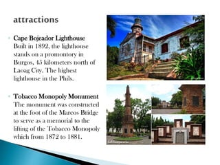 ◦ Cape Bojeador Lighthouse
Built in 1892, the lighthouse
stands on a promontory in
Burgos, 45 kilometers north of
Laoag City. The highest
lighthouse in the Phils.
◦ Tobacco Monopoly Monument
The monument was constructed
at the foot of the Marcos Bridge
to serve as a memorial to the
lifting of the Tobacco Monopoly
which from 1872 to 1881.

 