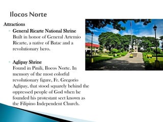 Attractions
◦ General Ricarte National Shrine
Built in honor of General Artemio
Ricarte, a native of Batac and a
revolutionary hero.
◦ Aglipay Shrine
Found in Pinili, Ilocos Norte. In
memory of the most colorful
revolutionary figure, Fr. Gregorio
Aglipay, that stood squarely behind the
oppressed people of God when he
founded his protestant sect known as
the Filipino Independent Church.

 