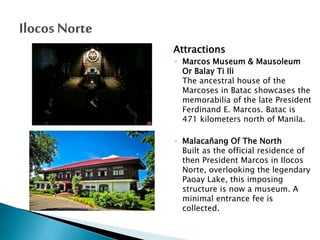 Attractions
◦ Marcos Museum & Mausoleum
Or Balay Ti Ili
The ancestral house of the
Marcoses in Batac showcases the
memorabilia of the late President
Ferdinand E. Marcos. Batac is
471 kilometers north of Manila.
◦ Malacañang Of The North
Built as the official residence of
then President Marcos in Ilocos
Norte, overlooking the legendary
Paoay Lake, this imposing
structure is now a museum. A
minimal entrance fee is
collected.

 