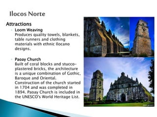 Attractions
◦ Loom Weaving
Produces quality towels, blankets,
table runners and clothing
materials with ethnic Ilocano
designs.
◦ Paoay Church
Built of coral blocks and stuccoplastered bricks, the architecture
is a unique combination of Gothic,
Baroque and Oriental.
Construction of the church started
in 1704 and was completed in
1894. Paoay Church is included in
the UNESCO's World Heritage List.

 
