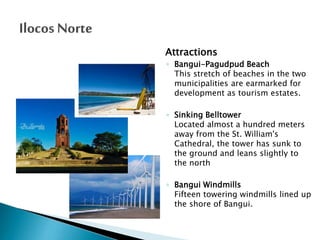 Attractions
◦ Bangui-Pagudpud Beach
This stretch of beaches in the two
municipalities are earmarked for
development as tourism estates.
◦ Sinking Belltower
Located almost a hundred meters
away from the St. William's
Cathedral, the tower has sunk to
the ground and leans slightly to
the north

◦ Bangui Windmills
Fifteen towering windmills lined up
the shore of Bangui.

 