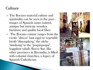 



The Ilocano material culture and
spirituality can be seen in the past images of Spanish santo (saints),
antique but intricate wooden
furniture and quality local fiber.
The Ilocano cuisine ranges from the
exotic "abu-os" (ant eggs) to vegetable
broth "dinengdeng," the sticky
"tinubong" to the "poqui-poqui"
(eggplant salad). Ilocos Sur, like
other provinces in Ilocandia, is filled
with colonial churches, a legacy of
Spanish Catholicism

 