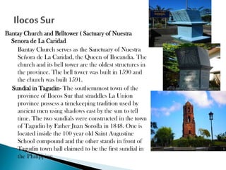 Bantay Church and Brlltower ( Sactuary of Nuestra
Senora de La Caridad
Bantay Church serves as the Sanctuary of Nuestra
Señora de La Caridad, the Queen of Ilocandia. The
church and its bell tower are the oldest structures in
the province. The bell tower was built in 1590 and
the church was built 1591.
Sundial in Tagudin- The southernmost town of the
province of Ilocos Sur that straddles La Union
province possess a timekeeping tradition used by
ancient men using shadows cast by the sun to tell
time. The two sundials were constructed in the town
of Tagudin by Father Juan Sorolla in 1848. One is
located inside the 100 year old Saint Augustine
School compound and the other stands in front of
Tagudin town hall claimed to be the first sundial in
the Philippine

 