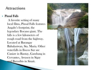 

Pinsal Falls
A favorite setting of many
local films, Pinsal Falls features
Angalo’s footprint, the
legendary Ilocano giant. The
falls is a few kilometers of
rough road from the highway.
Located at Barangay
Babalasiwan, Sta. Maria. Other
waterfalls in Ilocos Sur are
Caniaw in Bantay, Gambang in
Cervantes, Awasen in Sigay
and Barasibis in Sinait.
◦

 