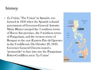 

La Unión, "The Union" in Spanish, was
formed in 1850 when the Spanish colonial
government of Governor-General Antonio
Maria Blanco merged the 3 southern towns
of Ilocos Sur province, the 9 northern towns
of Pangasinan, and the western towns of
Benguet to the east (Eastern Pais del Igorotes
in the Cordilleras). On October 29, 1849,
Governor General Claveria issued a
"promovido" to fuse into one the PangasinanIlokos-Cordillera areas "La Union"

 