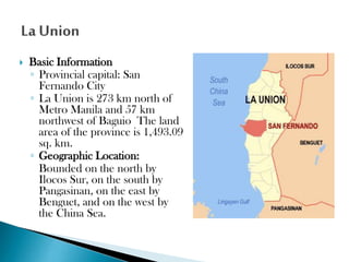 

Basic Information
◦ Provincial capital: San
Fernando City
◦ La Union is 273 km north of
Metro Manila and 57 km
northwest of Baguio The land
area of the province is 1,493.09
sq. km.
◦ Geographic Location:
Bounded on the north by
Ilocos Sur, on the south by
Pangasinan, on the east by
Benguet, and on the west by
the China Sea.

 