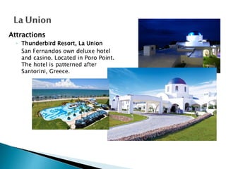 Attractions
◦ Thunderbird Resort, La Union
San Fernandos own deluxe hotel
and casino. Located in Poro Point.
The hotel is patterned after
Santorini, Greece.

 