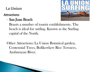 Attractions

◦ San Juan Beach
Boasts a number of tourist establishments. The
beach is ideal for surfing. Known as the Surfing
capital of the North.
Other Attractions: La Union Botanical garden,
Centennial Trees, Bolikewkew Rice Terraces.
Amburayan River.

 