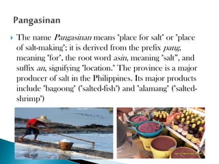 

The name Pangasinan means "place for salt" or "place
of salt-making"; it is derived from the prefix pang,
meaning "for", the root word asin, meaning "salt”, and
suffix an, signifying "location." The province is a major
producer of salt in the Philippines. Its major products
include "bagoong" ("salted-fish") and "alamang" ("saltedshrimp")

 