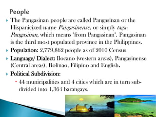 






The Pangasinan people are called Pangasinan or the
Hispanicized name Pangasinense, or simply tagaPangasinan, which means "from Pangasinan". Pangasinan
is the third most populated province in the Philippines.
Population: 2,779,862 people as of 2010 Census
Language/ Dialect: Ilocano (western areas), Pangasinense
(Central areas), Bolinao, Filipino and English.
Political Subdivision:
 44 municipalities and 4 cities which are in turn subdivided into 1,364 barangays.

 
