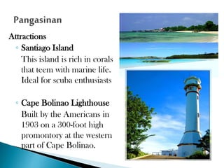 Attractions
◦ Santiago Island
This island is rich in corals
that teem with marine life.
Ideal for scuba enthusiasts
◦ Cape Bolinao Lighthouse
Built by the Americans in
1903 on a 300-foot high
promontory at the western
part of Cape Bolinao.

 
