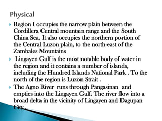 





Region I occupies the narrow plain between the
Cordillera Central mountain range and the South
China Sea. It also occupies the northern portion of
the Central Luzon plain, to the north-east of the
Zambales Mountains
Lingayen Gulf is the most notable body of water in
the region and it contains a number of islands,
including the Hundred Islands National Park . To the
north of the region is Luzon Strait .
The Agno River runs through Pangasinan and
empties into the Lingayen Gulf. The river flow into a
broad delta in the vicinity of Lingayen and Dagupan
City .

 