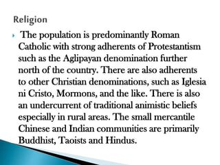 

The population is predominantly Roman
Catholic with strong adherents of Protestantism
such as the Aglipayan denomination further
north of the country. There are also adherents
to other Christian denominations, such as Iglesia
ni Cristo, Mormons, and the like. There is also
an undercurrent of traditional animistic beliefs
especially in rural areas. The small mercantile
Chinese and Indian communities are primarily
Buddhist, Taoists and Hindus.

 