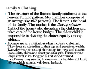 

The structure of the Ilocano family conforms to the
general Filipino pattern. Most families compose of
an average size (6-7 persons). The father is the head
of the family. The mother is the Ilaw ng tahanan
(light of the home) who disciplines the children and
takes care of the house budget. The eldest child is
responsible in dividing the chores equally among
siblings.



Ilocanos are very meticulous when it comes to clothing.
They dress up according to their age and perceived wealth.
Everyday wear consists of short pants for boys, and dusters,
loose skirts, shirts, and short pants for girls. Farmers wear
long-sleeved shirts, long pants, and wide-brimmed
hats.During rainy season, Ilocanos wear a headdress of labig
leaves, which extends well down the back.

 