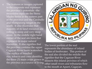  The features or images captured
in the corporate seal represent
the province’s potentials –the
mountains replicate the Sierra
Madre Series in the eastern part
of the province and the Caraballo
and Mamparang ranges in the
south. It also illustrates that
majority of its land resources are
rolling to steep and very steep
areas. In the middle right hand
corner of the seal are trees that
represent its major natural
resources. It also signifies that
the province contains the upper
Cagayan River basin watershed.
The replica of bundled
rice, tobacco and corn identifies
the three (3) main crops grown in
the province as a source of living.
The lower portion of the seal
represents the abundance of inland
bodies of freshwater. This portion of
the seal also divided the middle that
signifies that the Cagayan River
dissects this inland province of which
other small rivers and tributaries flow
to the mouth at Aparri, Cagayan.
 
