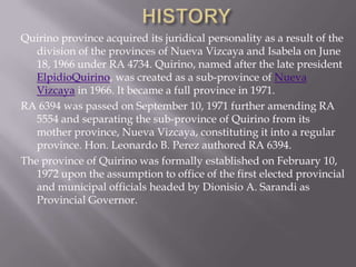 Quirino province acquired its juridical personality as a result of the
division of the provinces of Nueva Vizcaya and Isabela on June
18, 1966 under RA 4734. Quirino, named after the late president
ElpidioQuirino, was created as a sub-province of Nueva
Vizcaya in 1966. It became a full province in 1971.
RA 6394 was passed on September 10, 1971 further amending RA
5554 and separating the sub-province of Quirino from its
mother province, Nueva Vizcaya, constituting it into a regular
province. Hon. Leonardo B. Perez authored RA 6394.
The province of Quirino was formally established on February 10,
1972 upon the assumption to office of the first elected provincial
and municipal officials headed by Dionisio A. Sarandi as
Provincial Governor.
 