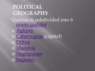 Quirino is subdivided into 6
municipalities.
 Aglipay
 Cabarroguis (capital)
 Diffun
 Maddela
 Nagtipunan
 Saguday
POLITICAL
GEOGRAPHY
 