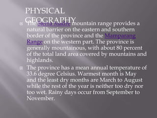  The Sierra Madre mountain range provides a
natural barrier on the eastern and southern
border of the province and the Mamparang
Range on the western part. The province is
generally mountainous, with about 80 percent
of the total land area covered by mountains and
highlands.
 The province has a mean annual temperature of
33.6 degree Celsius. Warmest month is May
and the least dry months are March to August
while the rest of the year is neither too dry nor
too wet. Rainy days occur from September to
November.
PHYSICAL
GEOGRAPHY
 