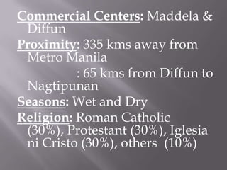 Commercial Centers: Maddela &
Diffun
Proximity: 335 kms away from
Metro Manila
: 65 kms from Diffun to
Nagtipunan
Seasons: Wet and Dry
Religion: Roman Catholic
(30%), Protestant (30%), Iglesia
ni Cristo (30%), others (10%)
 