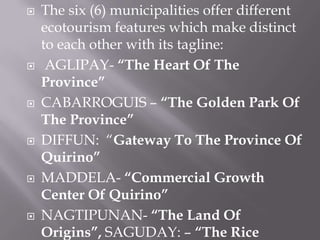  The six (6) municipalities offer different
ecotourism features which make distinct
to each other with its tagline:
 AGLIPAY- “The Heart Of The
Province”
 CABARROGUIS – “The Golden Park Of
The Province”
 DIFFUN: “Gateway To The Province Of
Quirino”
 MADDELA- “Commercial Growth
Center Of Quirino”
 NAGTIPUNAN- “The Land Of
Origins”, SAGUDAY: – “The Rice
 