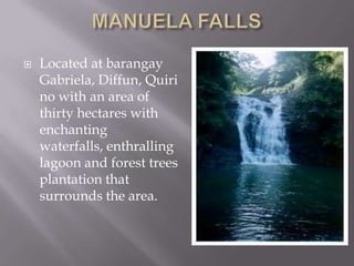  Located at barangay
Gabriela, Diffun, Quiri
no with an area of
thirty hectares with
enchanting
waterfalls, enthralling
lagoon and forest trees
plantation that
surrounds the area.
 