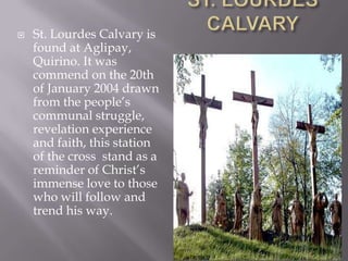  St. Lourdes Calvary is
found at Aglipay,
Quirino. It was
commend on the 20th
of January 2004 drawn
from the people’s
communal struggle,
revelation experience
and faith, this station
of the cross stand as a
reminder of Christ’s
immense love to those
who will follow and
trend his way.
 