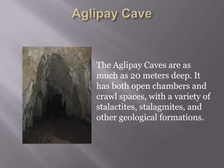 The Aglipay Caves are as
much as 20 meters deep. It
has both open chambers and
crawl spaces, with a variety of
stalactites, stalagmites, and
other geological formations.
 