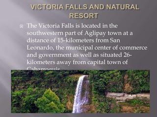  The Victoria Falls is located in the
southwestern part of Aglipay town at a
distance of 15-kilometers from San
Leonardo, the municipal center of commerce
and government as well as situated 26-
kilometers away from capital town of
Cabarroguis.
 