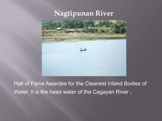 Hall of Fame Awardee for the Cleanest Inland Bodies of
Water. It is the head water of the Cagayan River..
Nagtipunan River
 