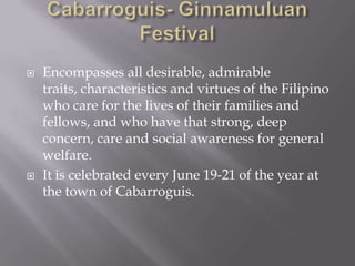  Encompasses all desirable, admirable
traits, characteristics and virtues of the Filipino
who care for the lives of their families and
fellows, and who have that strong, deep
concern, care and social awareness for general
welfare.
 It is celebrated every June 19-21 of the year at
the town of Cabarroguis.
 
