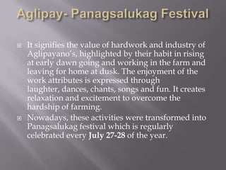  It signifies the value of hardwork and industry of
Aglipayano’s, highlighted by their habit in rising
at early dawn going and working in the farm and
leaving for home at dusk. The enjoyment of the
work attributes is expressed through
laughter, dances, chants, songs and fun. It creates
relaxation and excitement to overcome the
hardship of farming.
 Nowadays, these activities were transformed into
Panagsalukag festival which is regularly
celebrated every July 27-28 of the year.
 