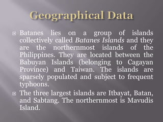  Batanes lies on a group of islands
collectively called Batanes Islands and they
are the northernmost islands of the
Philippines. They are located between the
Babuyan Islands (belonging to Cagayan
Province) and Taiwan. The islands are
sparsely populated and subject to frequent
typhoons.
 The three largest islands are Itbayat, Batan,
and Sabtang. The northernmost is Mavudis
Island.
 