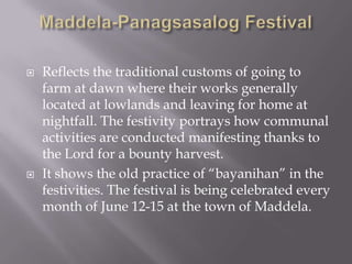  Reflects the traditional customs of going to
farm at dawn where their works generally
located at lowlands and leaving for home at
nightfall. The festivity portrays how communal
activities are conducted manifesting thanks to
the Lord for a bounty harvest.
 It shows the old practice of “bayanihan” in the
festivities. The festival is being celebrated every
month of June 12-15 at the town of Maddela.
 