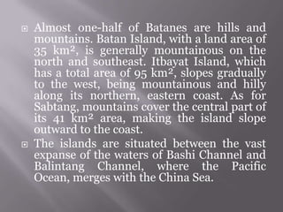  Almost one-half of Batanes are hills and
mountains. Batan Island, with a land area of
35 km², is generally mountainous on the
north and southeast. Itbayat Island, which
has a total area of 95 km², slopes gradually
to the west, being mountainous and hilly
along its northern, eastern coast. As for
Sabtang, mountains cover the central part of
its 41 km² area, making the island slope
outward to the coast.
 The islands are situated between the vast
expanse of the waters of Bashi Channel and
Balintang Channel, where the Pacific
Ocean, merges with the China Sea.
 